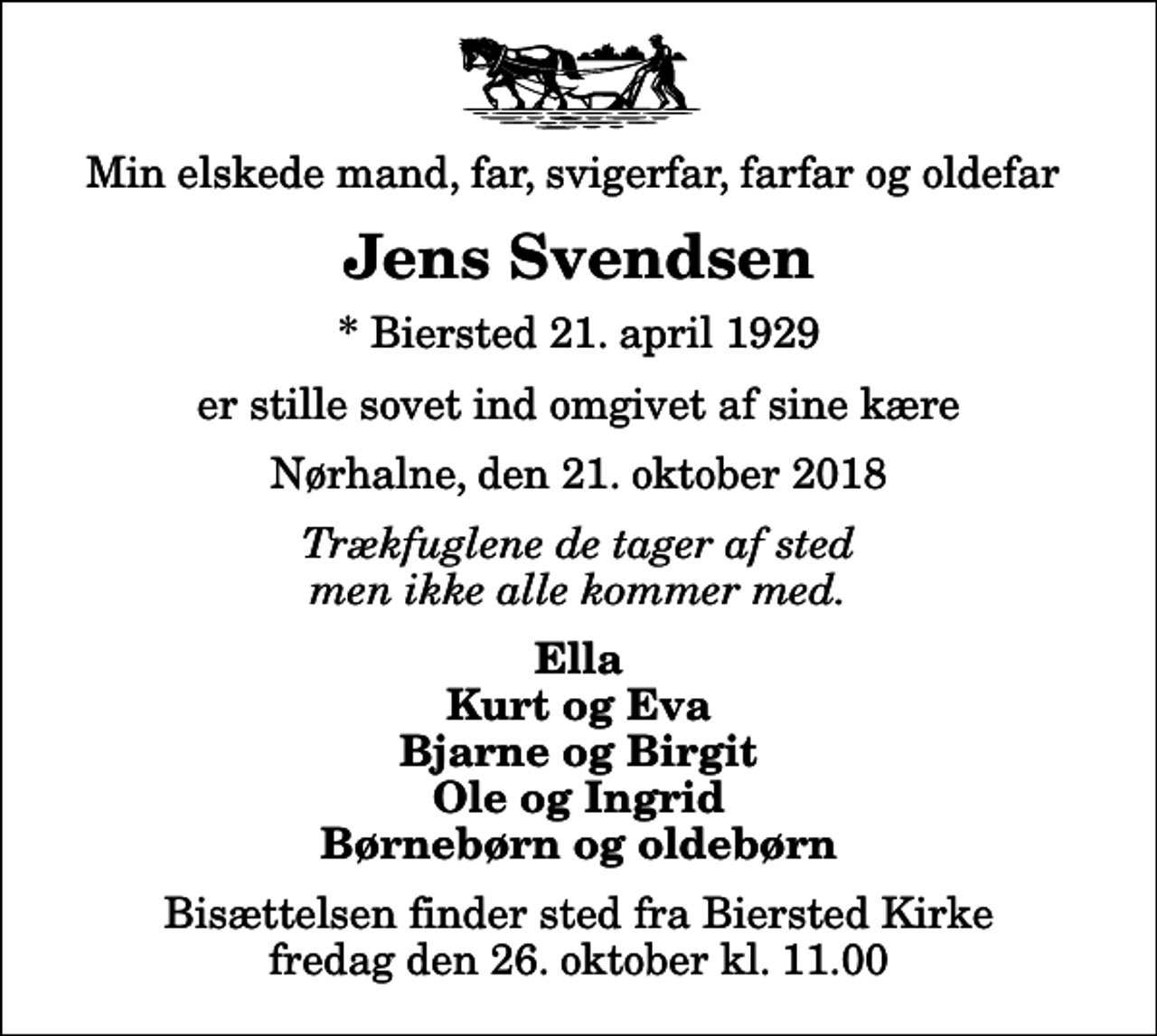 <p>Min elskede mand, far, svigerfar, farfar og oldefar<br />Jens Svendsen<br />* Biersted 21. april 1929<br />er stille sovet ind omgivet af sine kære<br />Nørhalne, den 21. oktober 2018<br />Trækfuglene de tager af sted men ikke alle kommer med.<br />Ella Kurt og Eva Bjarne og Birgit Ole og Ingrid Børnebørn og oldebørn<br />Bisættelsen finder sted fra Biersted Kirke fredag den 26. oktober kl. 11.00</p>