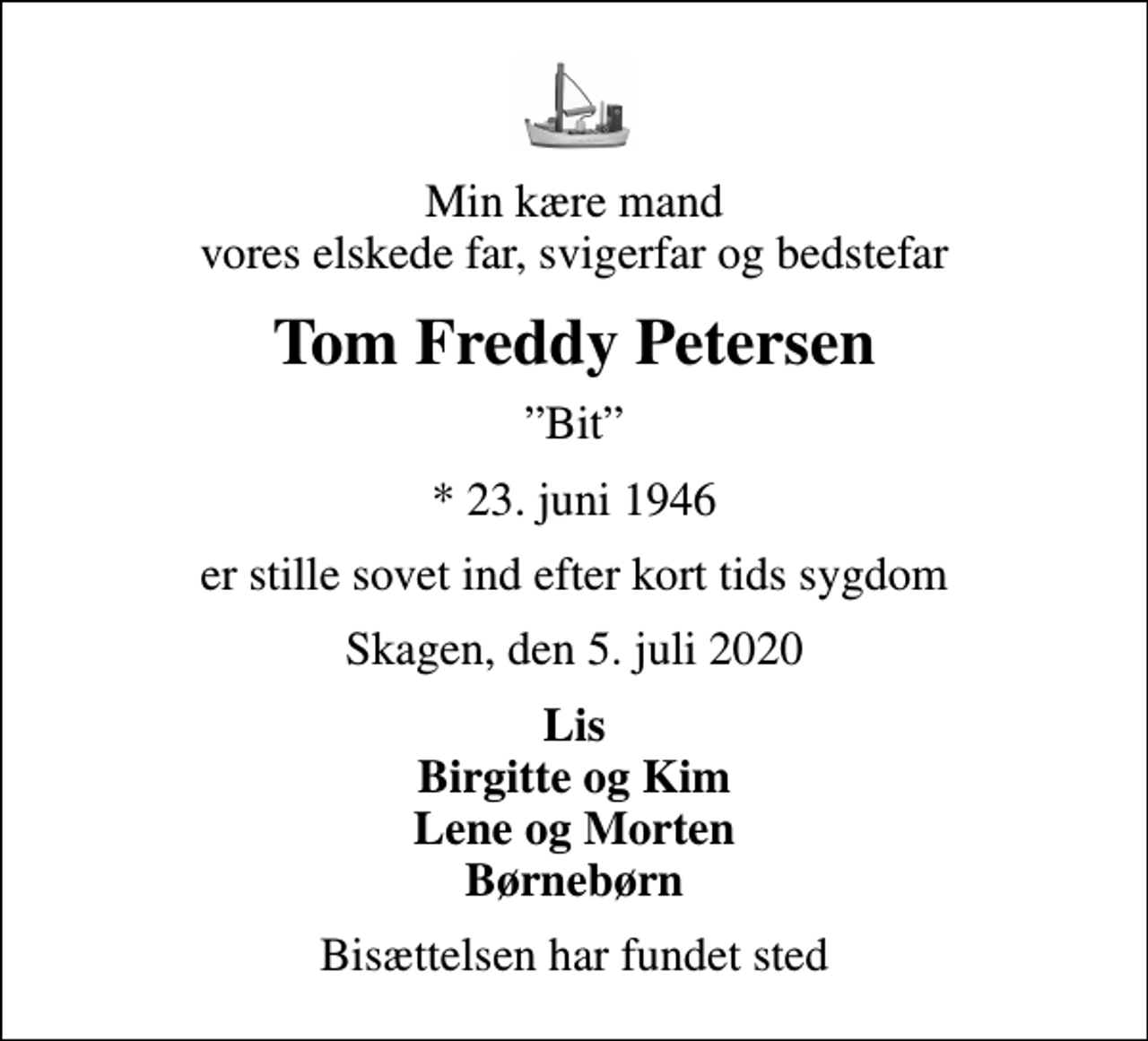 <p>Min kære mand vores elskede far, svigerfar og bedstefar<br />Tom Freddy Petersen<br />Bit<br />* 23. juni 1946<br />er stille sovet ind efter kort tids sygdom<br />Skagen, den 5. juli 2020<br />Lis Birgitte og Kim Lene og Morten Børnebørn<br />Bisættelsen har fundet sted</p>
