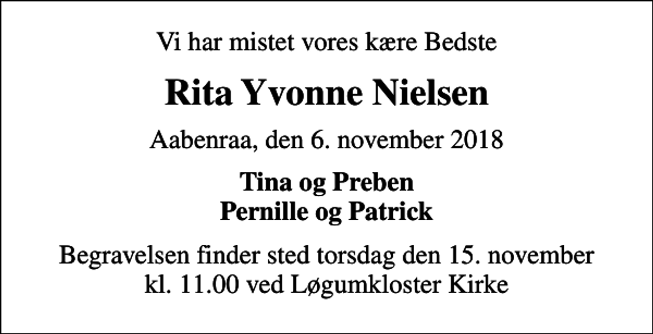 <p>Vi har mistet vores kære Bedste<br />Rita Yvonne Nielsen<br />Aabenraa, den 6. november 2018<br />Tina og Preben Pernille og Patrick<br />Begravelsen finder sted torsdag den 15. november kl. 11.00 ved Løgumkloster Kirke</p>
