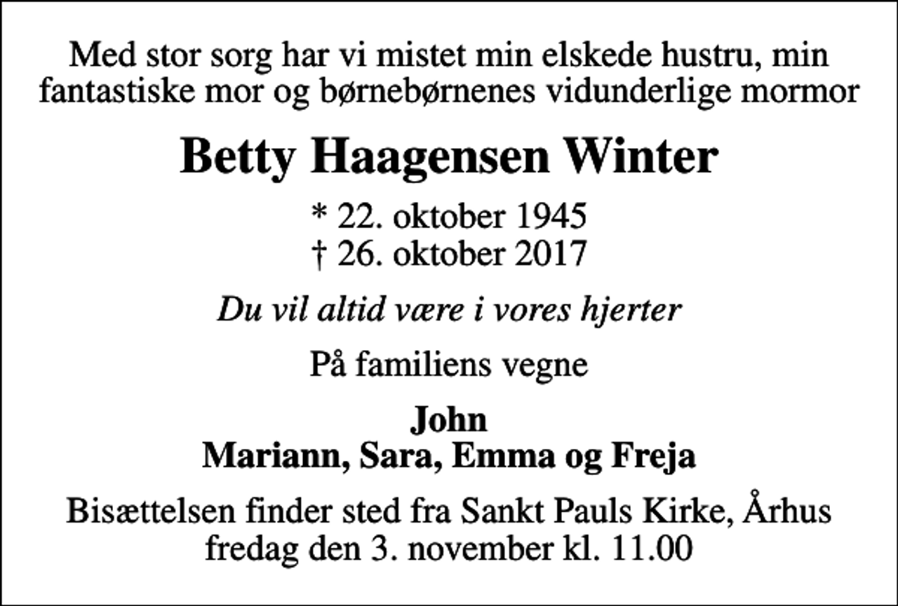 <p>Med stor sorg har vi mistet min elskede hustru, min fantastiske mor og børnebørnenes vidunderlige mormor<br />Betty Haagensen Winter<br />* 22. oktober 1945<br />✝ 26. oktober 2017<br />Du vil altid være i vores hjerter<br />På familiens vegne<br />John Mariann, Sara, Emma og Freja<br />Bisættelsen finder sted fra Sankt Pauls Kirke, Århus fredag den 3. november kl. 11.00</p>