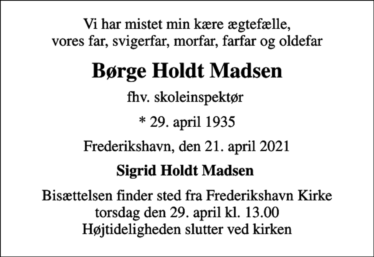 <p>Vi har mistet min kære ægtefælle, vores far, svigerfar, morfar, farfar og oldefar<br />Børge Holdt Madsen<br />fhv. skoleinspektør<br />* 29. april 1935<br />Frederikshavn, den 21. april 2021<br />Sigrid Holdt Madsen<br />Bisættelsen finder sted fra Frederikshavn Kirke torsdag den 29. april kl. 13.00 Højtideligheden slutter ved kirken</p>