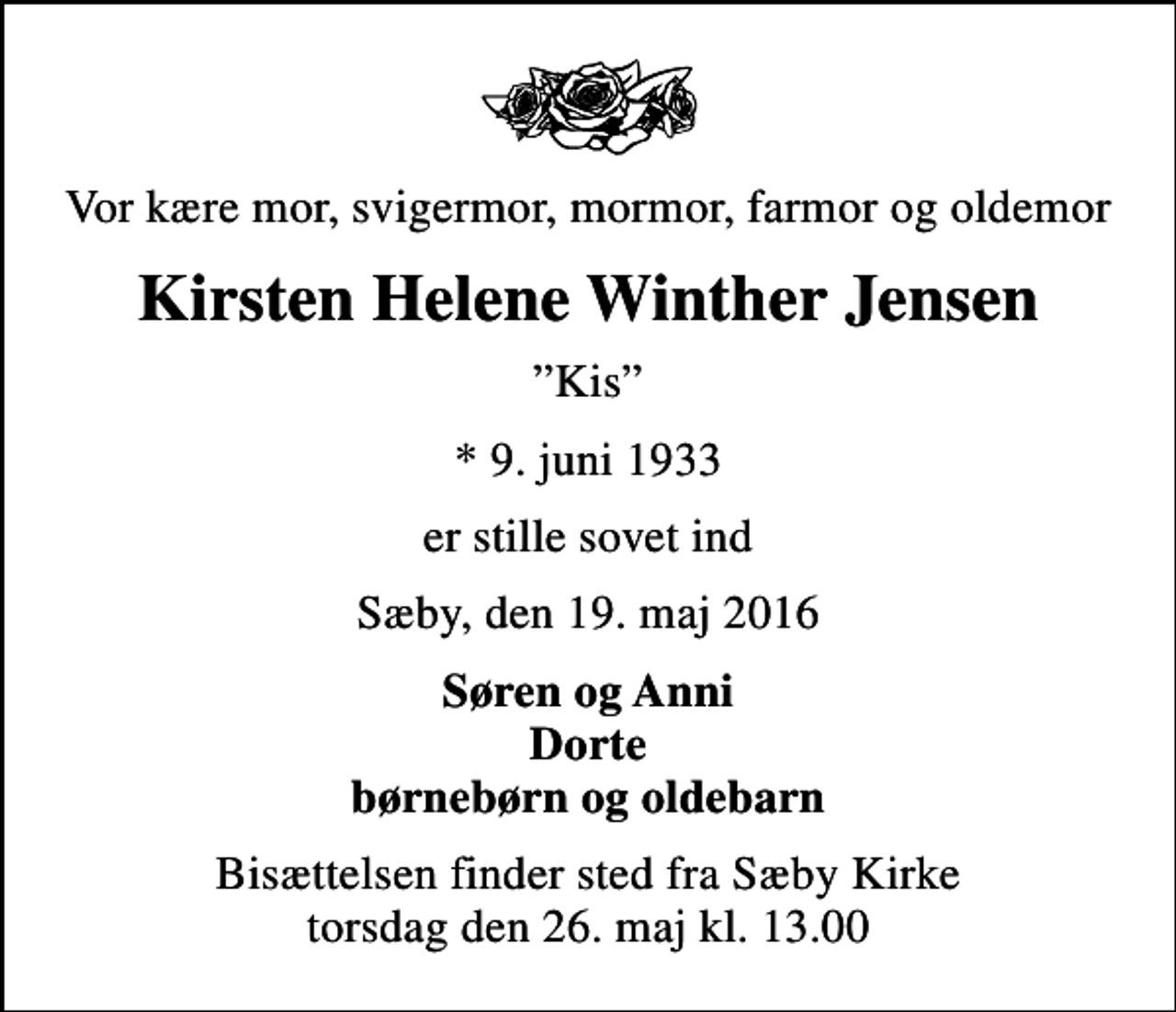 <p>Vor kære mor, svigermor, mormor, farmor og oldemor<br />Kirsten Helene Winther Jensen<br />Kis<br />* 9. juni 1933<br />er stille sovet ind<br />Sæby, den 19. maj 2016<br />Søren og Anni Dorte børnebørn og oldebarn<br />Bisættelsen finder sted fra Sæby Kirke torsdag den 26. maj kl. 13.00</p>