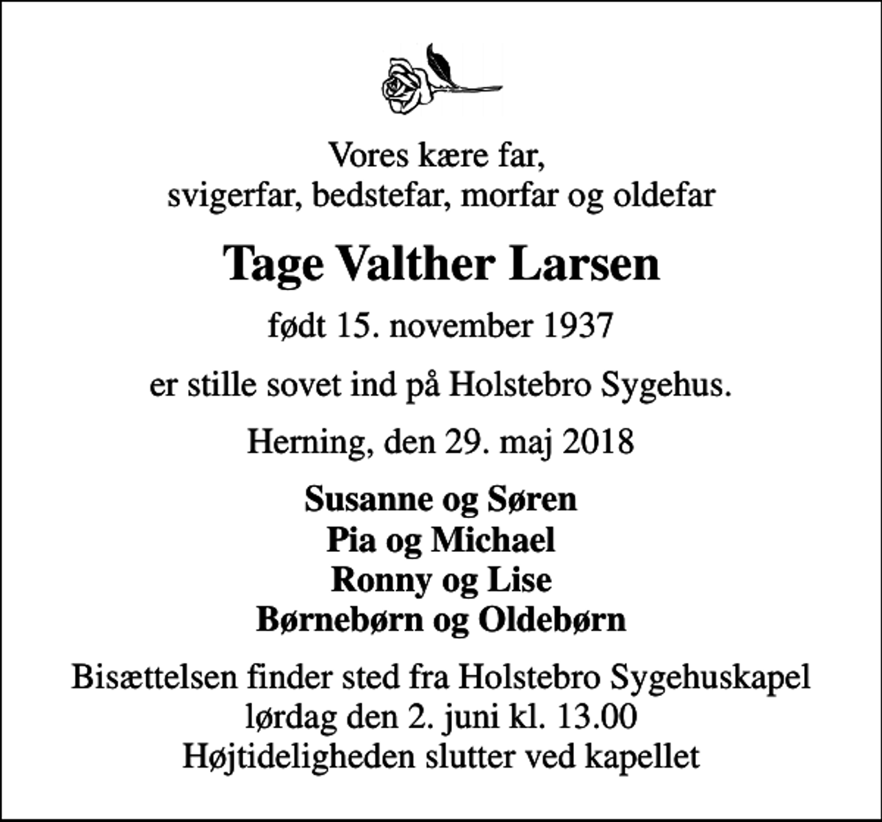 <p>Vores kære far, svigerfar, bedstefar, morfar og oldefar<br />Tage Valther Larsen<br />født 15. november 1937<br />er stille sovet ind på Holstebro Sygehus.<br />Herning, den 29. maj 2018<br />Susanne og Søren Pia og Michael Ronny og Lise Børnebørn og Oldebørn<br />Bisættelsen finder sted fra Holstebro Sygehuskapel lørdag den 2. juni kl. 13.00 Højtideligheden slutter ved kapellet</p>