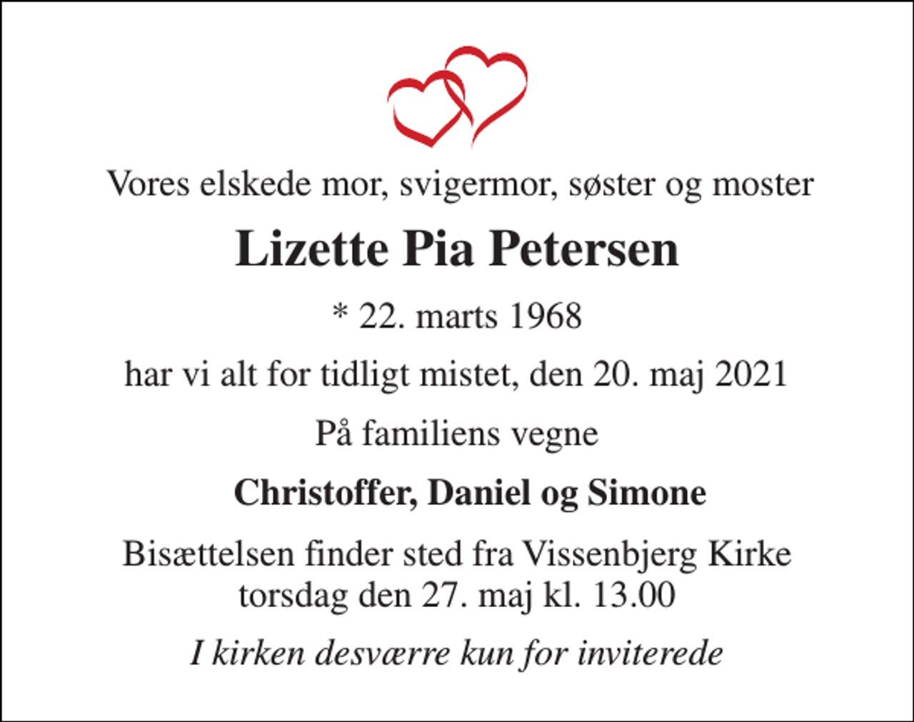 <p>Vores elskede mor, svigermor, søster og moster<br />Lizette Pia Petersen<br />*​ 22. marts 1968<br />har vi alt for tidligt mistet, den 20. maj 2021<br />På familiens vegne<br />Christoffer, Daniel og Simone<br />Bisættelsen​ finder sted fra Vissenbjerg Kirke​ torsdag den 27. maj​ kl. 13.00<br />I kirken desværre kun for inviterede</p>