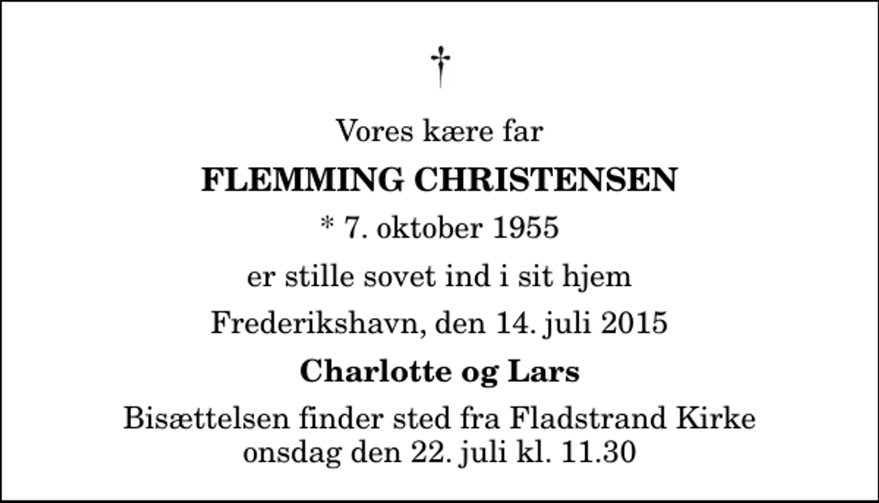<p>Vores kære far<br />Flemming Christensen<br />* 7. oktober 1955<br />er stille sovet ind i sit hjem<br />Frederikshavn, den 14. juli 2015<br />Charlotte og Lars<br />Bisættelsen finder sted fra Fladstrand Kirke onsdag den 22. juli kl. 11.30</p>