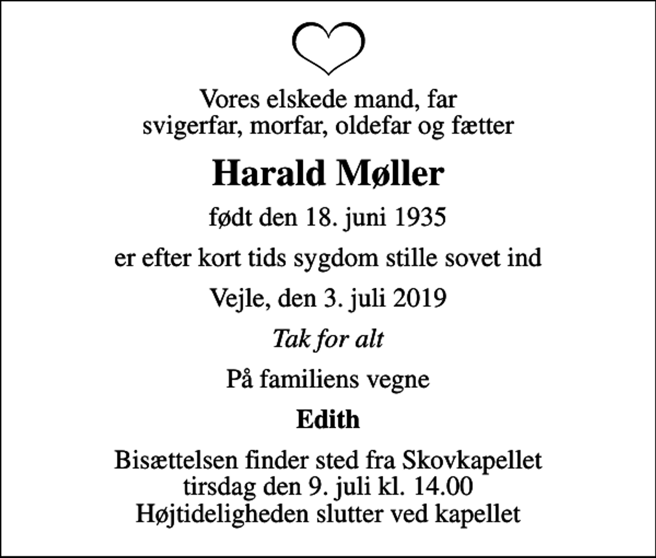 <p>Vores elskede mand, far svigerfar, morfar, oldefar og fætter<br />Harald Møller<br />født den 18. juni 1935<br />er efter kort tids sygdom stille sovet ind<br />Vejle, den 3. juli 2019<br />Tak for alt<br />På familiens vegne<br />Edith<br />Bisættelsen finder sted fra Skovkapellet tirsdag den 9. juli kl. 14.00 Højtideligheden slutter ved kapellet</p>