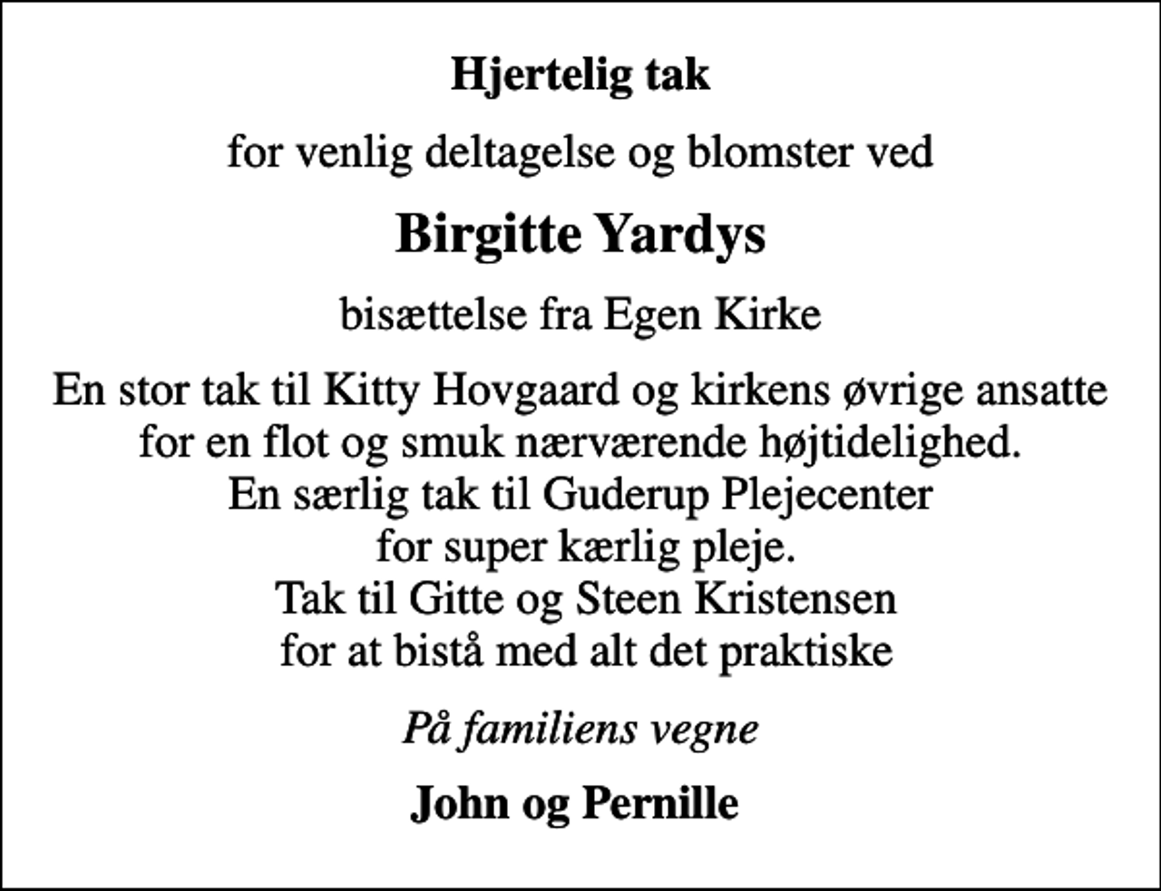 <p>Hjertelig tak<br />for venlig deltagelse og blomster ved<br />Birgitte Yardys<br />bisættelse fra Egen Kirke<br />En stor tak til Kitty Hovgaard og kirkens øvrige ansatte for en flot og smuk nærværende højtidelighed. En særlig tak til Guderup Plejecenter for super kærlig pleje. Tak til Gitte og Steen Kristensen for at bistå med alt det praktiske<br />På familiens vegne<br />John og Pernille</p>