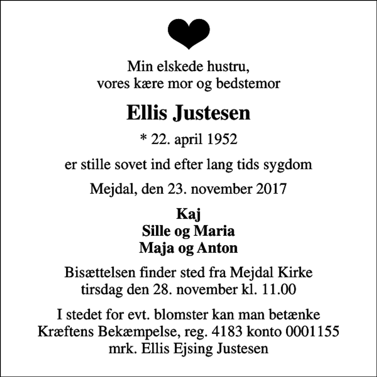 <p>Min elskede hustru, vores kære mor og bedstemor<br />Ellis Justesen<br />* 22. april 1952<br />er stille sovet ind efter lang tids sygdom<br />Mejdal, den 23. november 2017<br />Kaj Sille og Maria Maja og Anton<br />Bisættelsen finder sted fra Mejdal Kirke tirsdag den 28. november kl. 11.00<br />I stedet for evt. blomster kan man betænke<br />Kræftens Bekæmpelse reg.4183konto0001155mrk. Ellis Ejsing<br />Justesen</p>