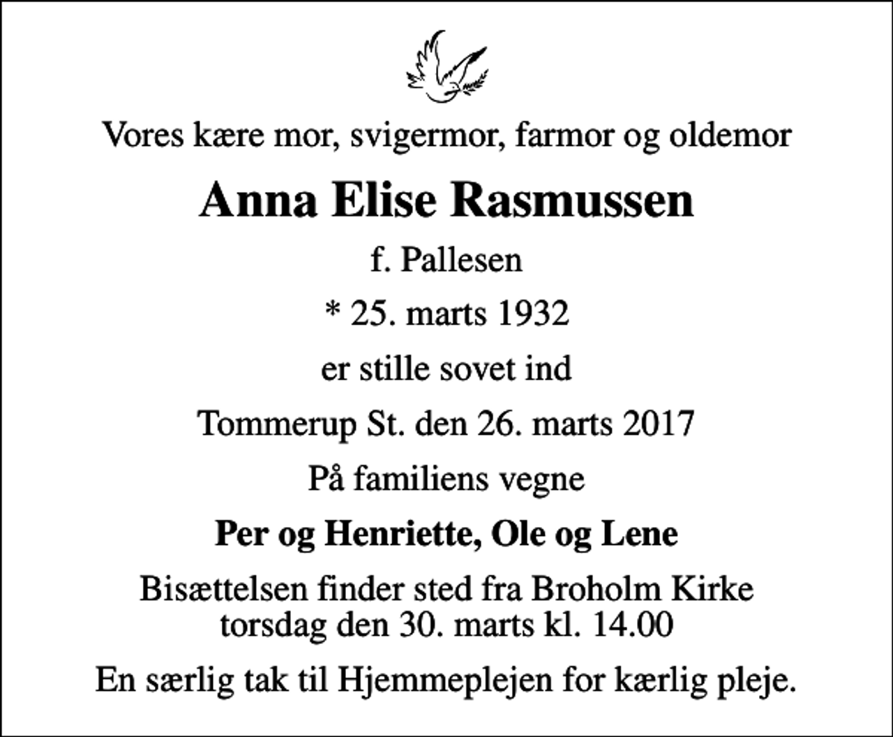 <p>Vores kære mor, svigermor, farmor og oldemor<br />Anna Elise Rasmussen<br />f. Pallesen<br />* 25. marts 1932<br />er stille sovet ind<br />Tommerup St. den 26. marts 2017<br />På familiens vegne<br />Per og Henriette, Ole og Lene<br />Bisættelsen finder sted fra Broholm Kirke torsdag den 30. marts kl. 14.00<br />En særlig tak til Hjemmeplejen for kærlig pleje.</p>