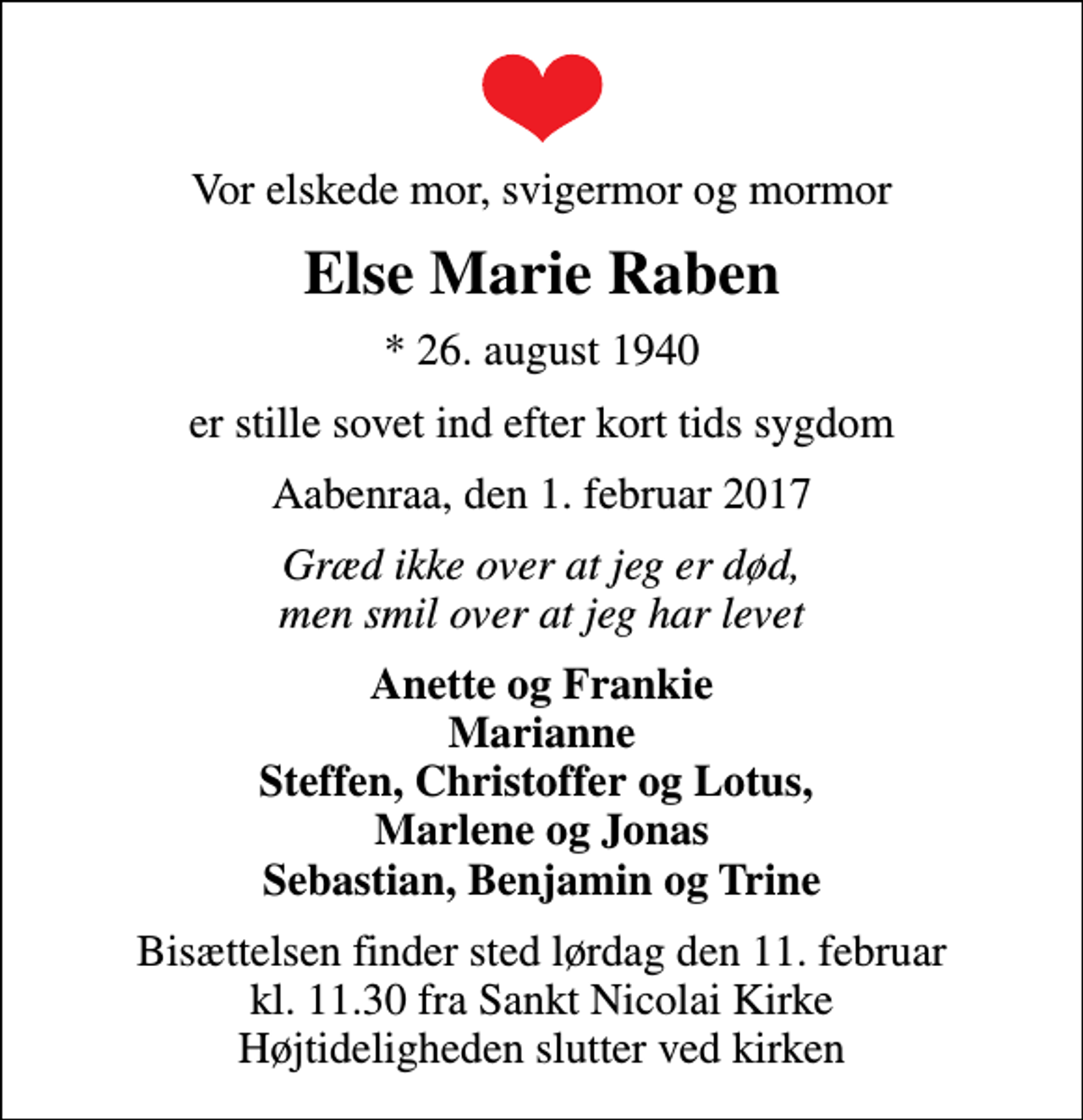 <p>Vor elskede mor, svigermor og mormor<br />Else Marie Raben<br />* 26. august 1940<br />er stille sovet ind efter kort tids sygdom<br />Aabenraa, den 1. februar 2017<br />Græd ikke over at jeg er død, men smil over at jeg har levet<br />Anette og Frankie Marianne Steffen, Christoffer og Lotus, Marlene og Jonas Sebastian, Benjamin og Trine<br />Bisættelsen finder sted lørdag den 11. februar kl. 11.30 fra Sankt Nicolai Kirke Højtideligheden slutter ved kirken</p>