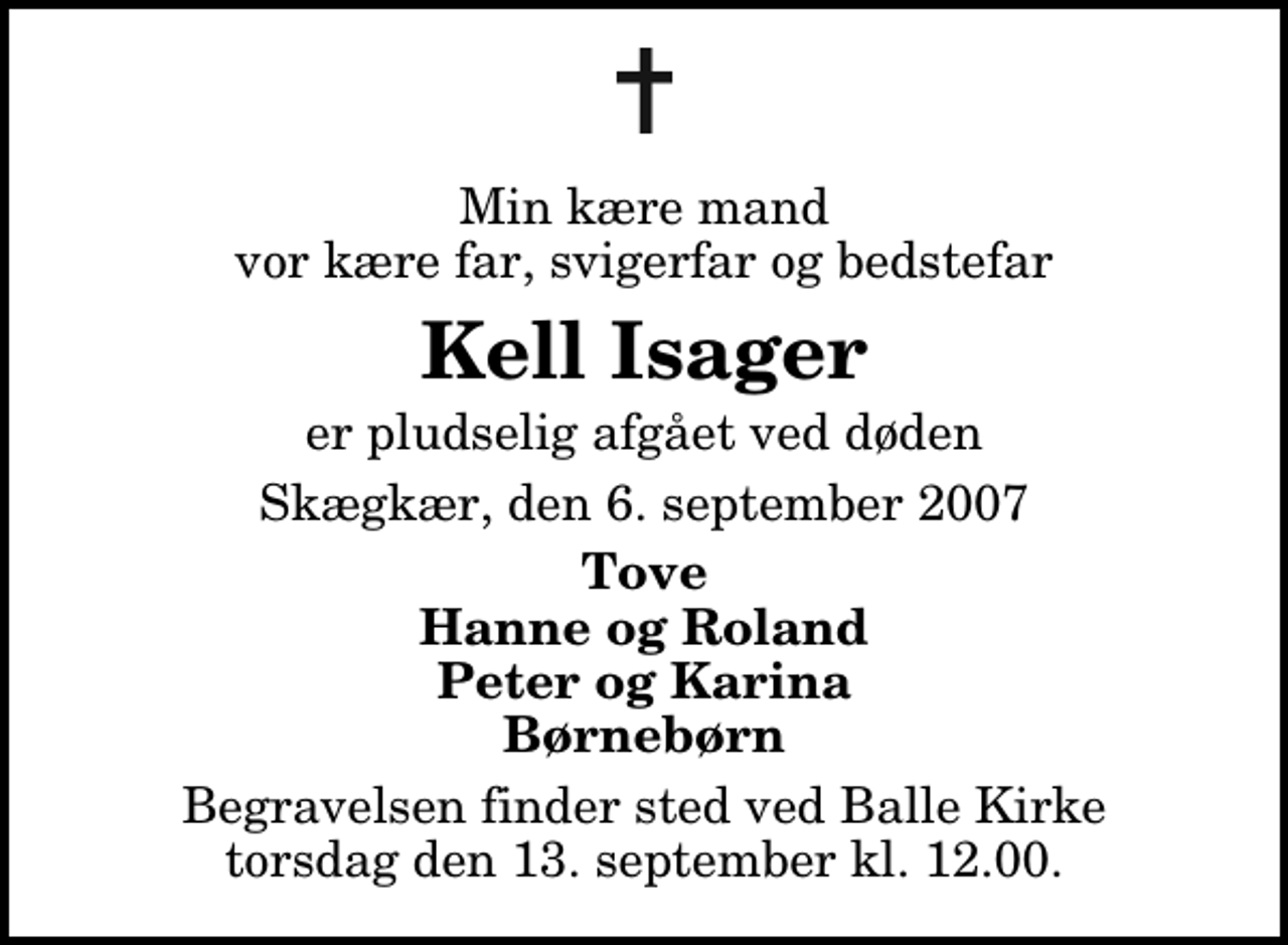 <p>Min kære mand vor kære far, svigerfar og bedstefar<br />Kell Isager<br />er pludselig afgået ved døden<br />Skægkær, den 6. september 2007<br />Tove Hanne og Roland Peter og Karina Børnebørn<br />Begravelsen finder sted ved Balle Kirke torsdag den 13. september kl. 12.00</p>