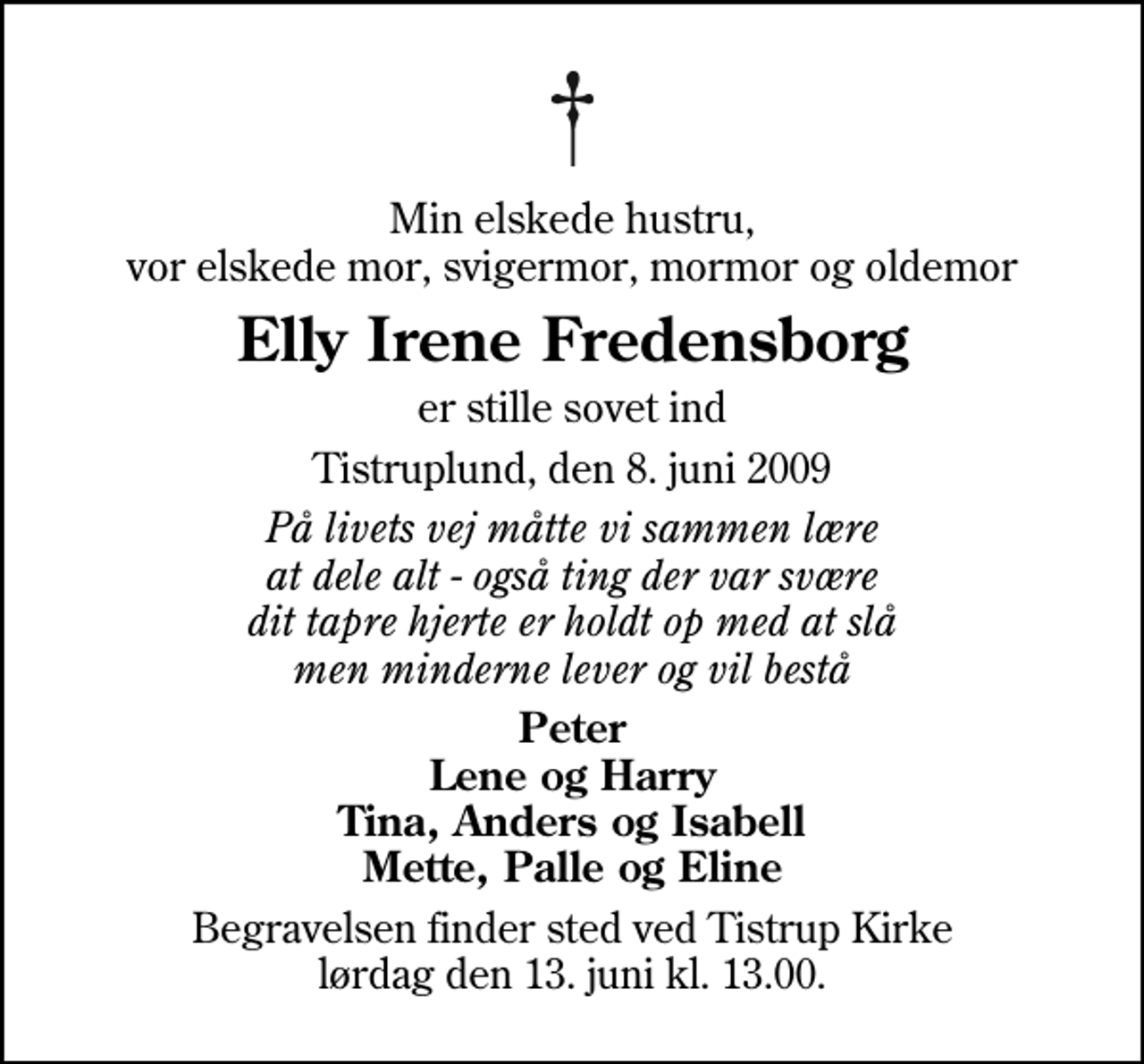 <p>Min elskede hustru, vor elskede mor, svigermor, mormor og oldemor<br />Elly Irene Fredensborg<br />er stille sovet ind<br />Tistruplund, den 8. juni 2009<br />På livets vej måtte vi sammen lære at dele alt - også ting der var svære dit tapre hjerte er holdt op med at slå men minderne lever og vil bestå<br />Peter Lene og Harry Tina, Anders og Isabell Mette, Palle og Eline<br />Begravelsen finder sted ved Tistrup Kirke lørdag den 13. juni kl. 13.00</p>