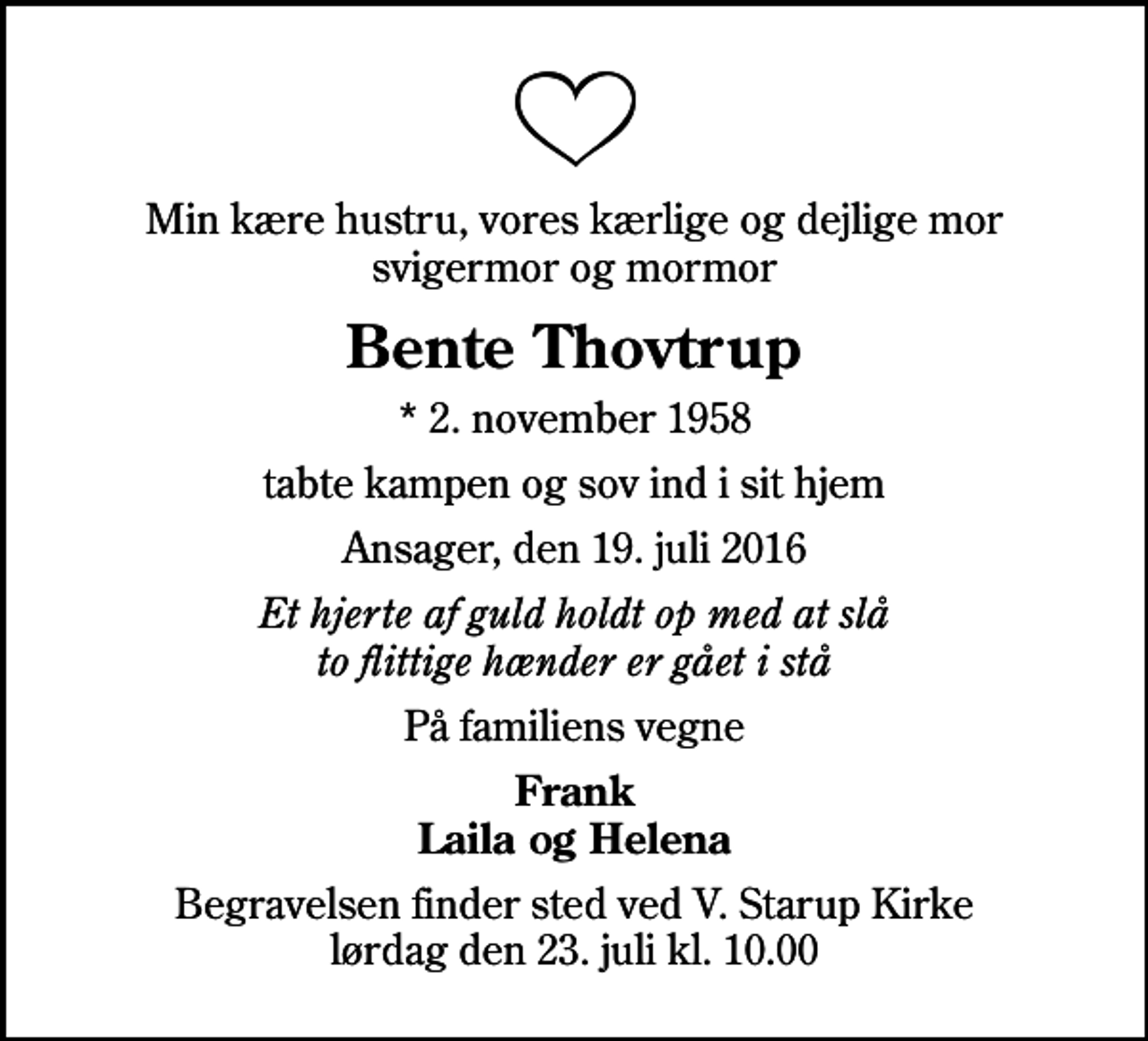<p>Min kære hustru, vores kærlige og dejlige mor svigermor og mormor<br />Bente Thovtrup<br />* 2. november 1958<br />tabte kampen og sov ind i sit hjem<br />Ansager, den 19. juli 2016<br />Et hjerte af guld holdt op med at slå to flittige hænder er gået i stå<br />På familiens vegne<br />Frank Laila og Helena<br />Begravelsen finder sted ved V. Starup Kirke lørdag den 23. juli kl. 10.00</p>