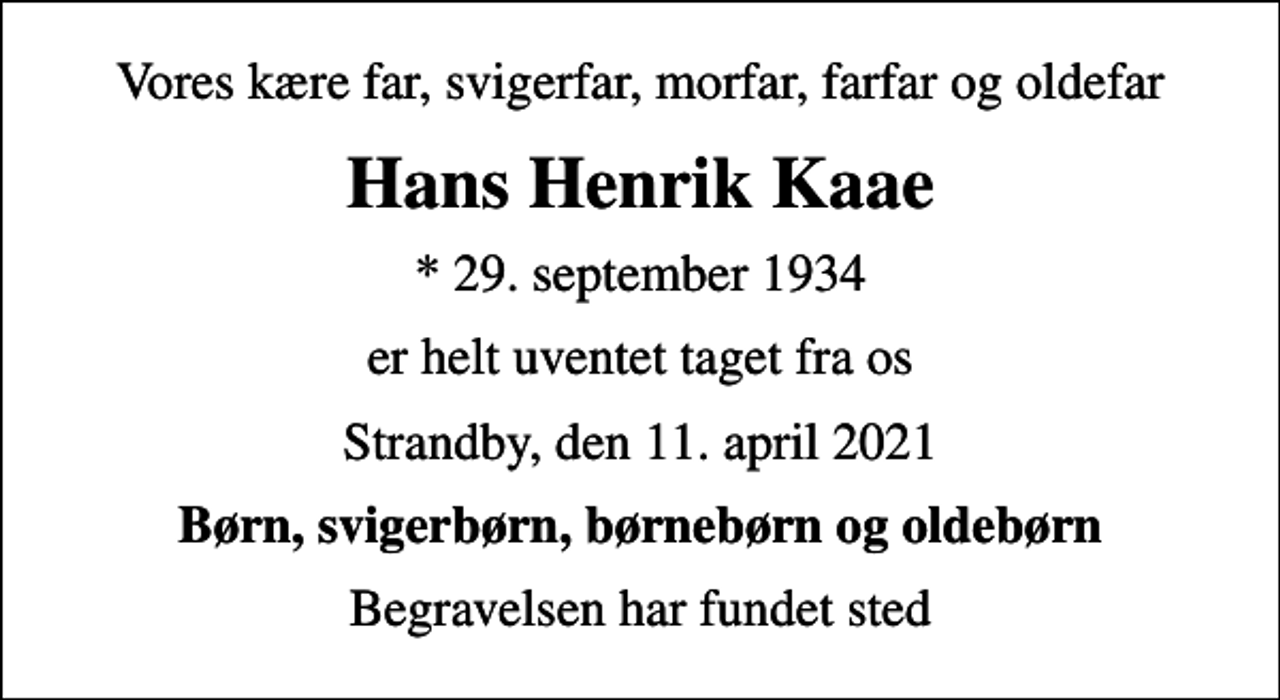 <p>Vores kære far, svigerfar, morfar, farfar og oldefar<br />Hans Henrik Kaae<br />* 29. september 1934<br />er helt uventet taget fra os<br />Strandby, den 11. april 2021<br />Børn, svigerbørn, børnebørn og oldebørn<br />Begravelsen har fundet sted</p>
