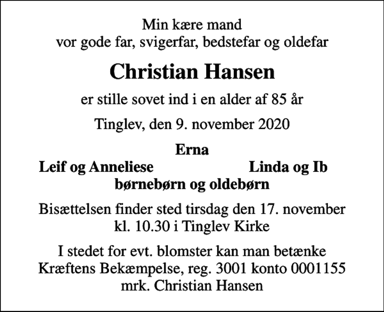<p>Min kære mand vor gode far, svigerfar, bedstefar og oldefar<br />Christian Hansen<br />er stille sovet ind i en alder af 85 år<br />Tinglev, den 9. november 2020<br />Erna<br />Leif og Anneliese<br />Linda og Ib<br />Bisættelsen finder sted tirsdag den 17. november kl. 10.30 i Tinglev Kirke<br />I stedet for evt. blomster kan man betænke<br />Kræftens Bekæmpelse reg.3001konto0001155mrk. Christian<br />Hansen</p>