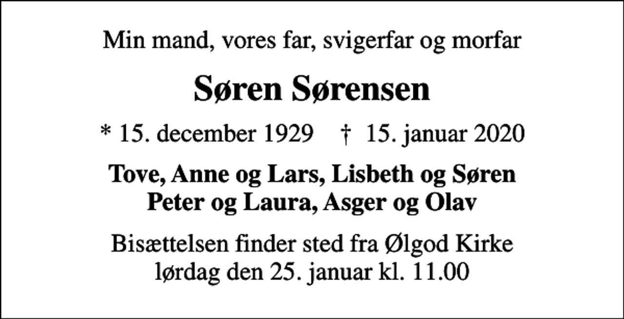 <p>Min mand, vores far, svigerfar og morfar<br />Søren Sørensen<br />* 15. december 1929 ✝ 15. januar 2020<br />Tove, Anne og Lars, Lisbeth og Søren Peter og Laura, Asger og Olav<br />Bisættelsen finder sted fra Ølgod Kirke lørdag den 25. januar kl. 11.00</p>