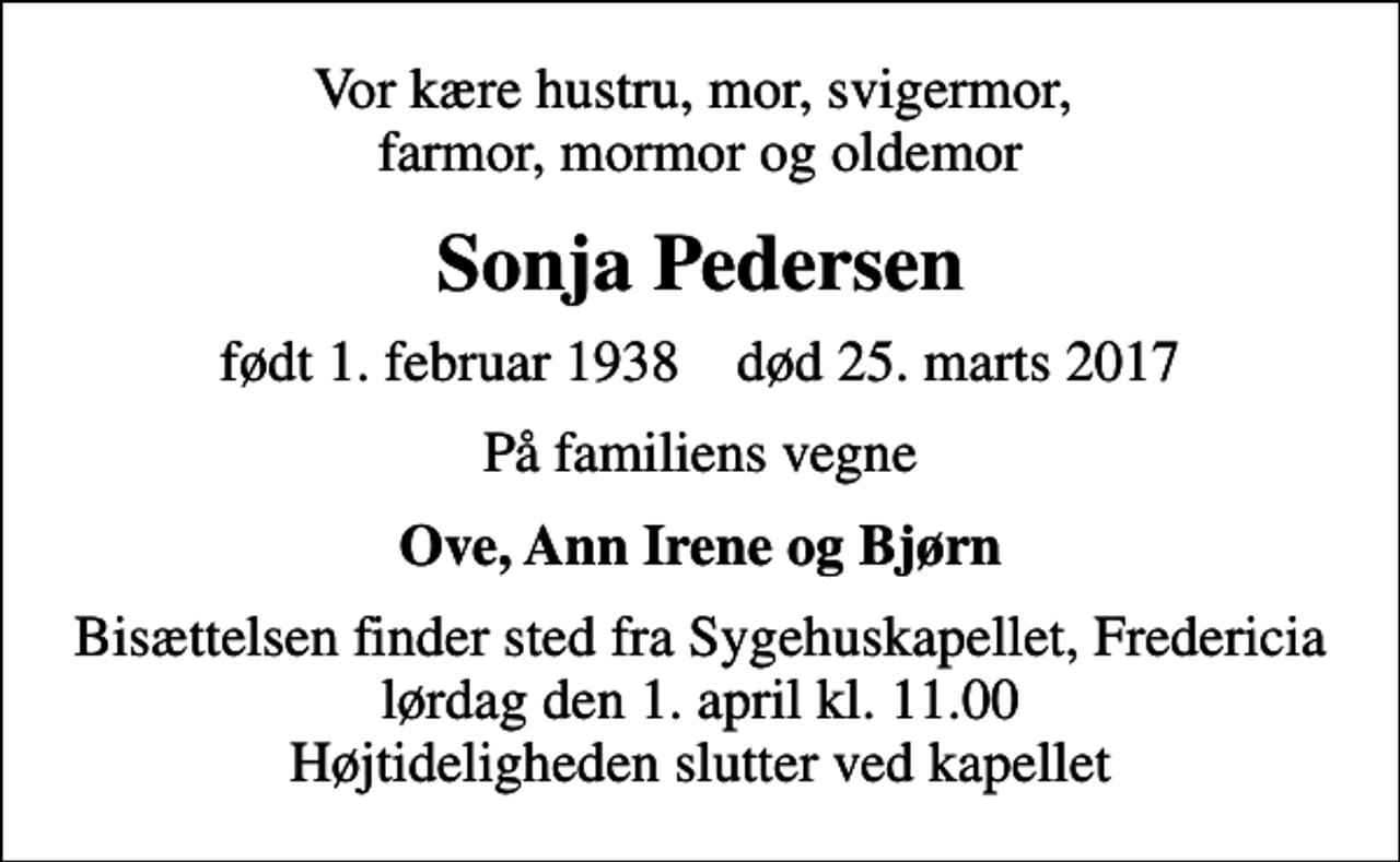 <p>Vor kære hustru, mor, svigermor, farmor, mormor og oldemor<br />Sonja Pedersen<br />født 1. februar 1938 død 25. marts 2017<br />På familiens vegne<br />Ove, Ann Irene og Bjørn<br />Bisættelsen finder sted fra Sygehuskapellet, Fredericia lørdag den 1. april kl. 11.00 Højtideligheden slutter ved kapellet</p>