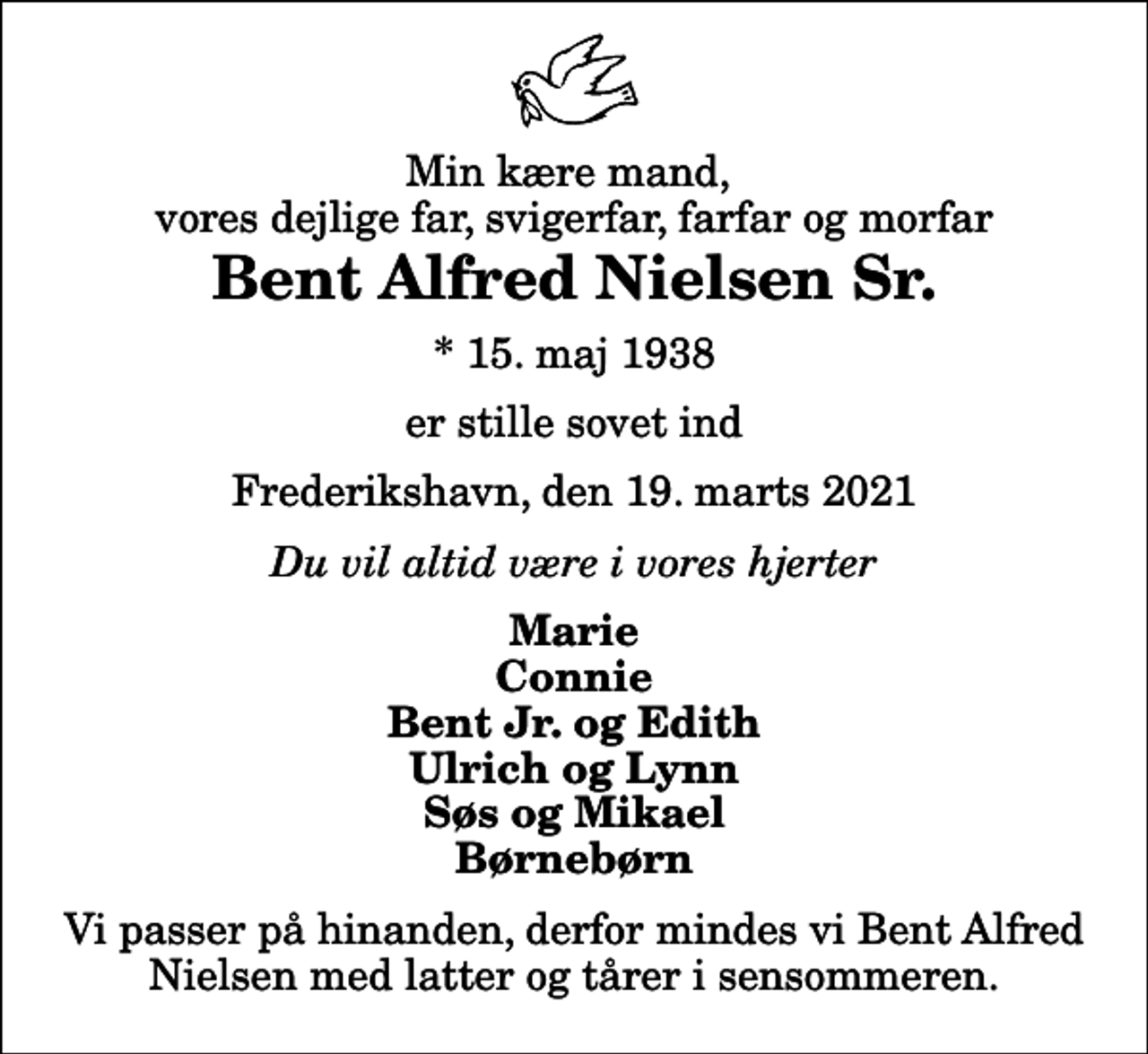 <p>Min kære mand, vores dejlige far, svigerfar, farfar og morfar<br />Bent Alfred Nielsen Sr.<br />* 15. maj 1938<br />er stille sovet ind<br />Frederikshavn, den 19. marts 2021<br />Du vil altid være i vores hjerter<br />Marie Connie Bent Jr. og Edith Ulrich og Lynn Søs og Mikael Børnebørn<br />Vi passer på hinanden, derfor mindes vi Bent Alfred Nielsen med latter og tårer i sensommeren.</p>