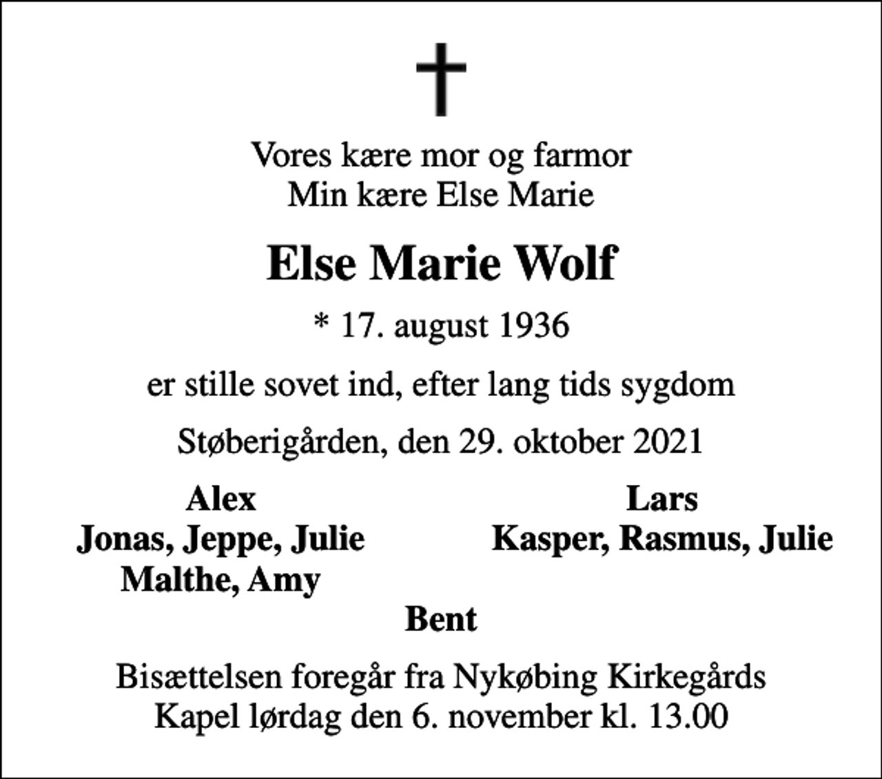 <p>Vores kære mor og farmor Min kære Else Marie<br />Else Marie Wolf<br />* 17. august 1936<br />er stille sovet ind, efter lang tids sygdom<br />Støberigården, den 29. oktober 2021<br />Alex<br />Lars<br />Jonas, Jeppe, Julie<br />Kasper, Rasmus, Julie<br />Malthe, Amy<br />Bisættelsen foregår fra Nykøbing Kirkegårds Kapel lørdag den 6. november kl. 13.00</p>