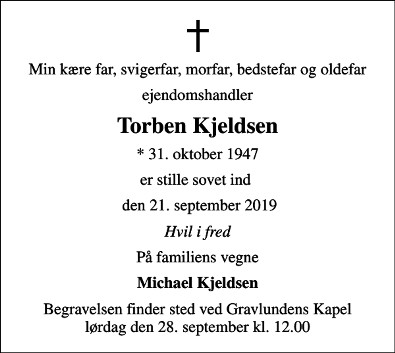 <p>Min kære far, svigerfar, morfar, bedstefar og oldefar<br />ejendomshandler<br />Torben Kjeldsen<br />* 31. oktober 1947<br />er stille sovet ind<br />den 21. september 2019<br />Hvil i fred<br />På familiens vegne<br />Michael Kjeldsen<br />Begravelsen finder sted ved Gravlundens Kapel lørdag den 28. september kl. 12.00</p>