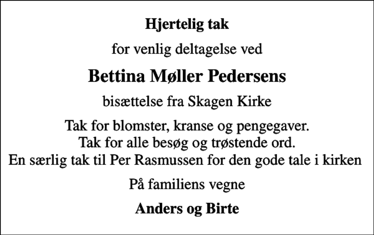 <p>Hjertelig tak<br />for venlig deltagelse ved<br />Bettina Møller Pedersens<br />bisættelse fra Skagen Kirke<br />Tak for blomster, kranse og pengegaver. Tak for alle besøg og trøstende ord. En særlig tak til Per Rasmussen for den gode tale i kirken<br />På familiens vegne<br />Anders og Birte</p>