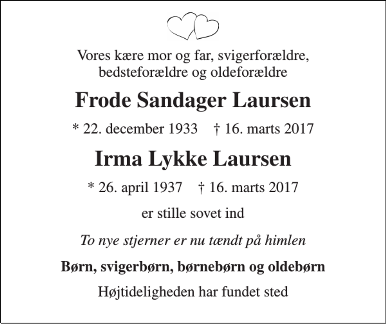 <p>Vores kære mor og far, svigerforældre, bedsteforældre og oldeforældre<br />Frode Sandager Laursen<br />* 22. december 1933 † 16. marts 2017<br />Irma Lykke Laursen<br />* 26. april 1937 † 16. marts 2017<br />er stille sovet ind<br />To nye stjerner er nu tændt på himlen<br />Børn, svigerbørn, børnebørn og oldebørn<br />Højtideligheden har fundet sted</p>