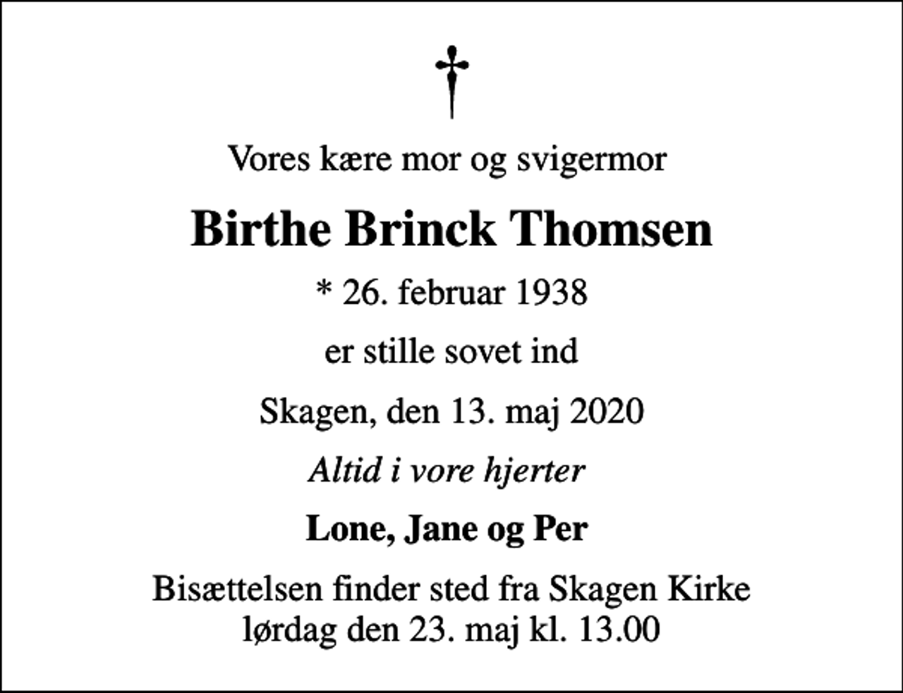 <p>Vores kære mor og svigermor<br />Birthe Brinck Thomsen<br />* 26. februar 1938<br />er stille sovet ind<br />Skagen, den 13. maj 2020<br />Altid i vore hjerter<br />Lone, Jane og Per<br />Bisættelsen finder sted fra Skagen Kirke lørdag den 23. maj kl. 13.00</p>