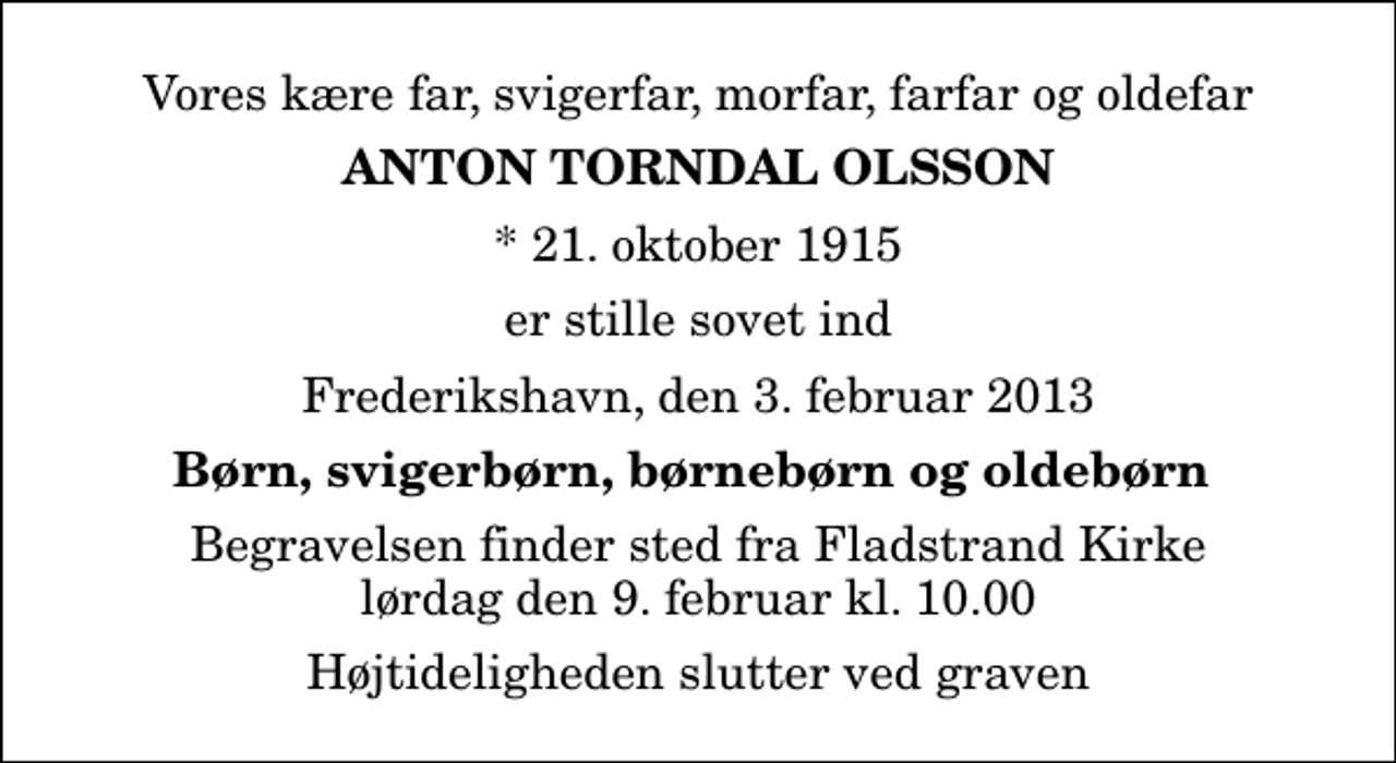 <p>Vores kære far, svigerfar, morfar, farfar og oldefar<br />Anton Torndal Olsson<br />* 21. oktober 1915<br />er stille sovet ind<br />Frederikshavn, den 3. februar 2013<br />Børn, svigerbørn, børnebørn og oldebørn<br />Begravelsen finder sted fra Fladstrand Kirke lørdag den 9. februar kl. 10.00 Højtideligheden slutter ved graven</p>