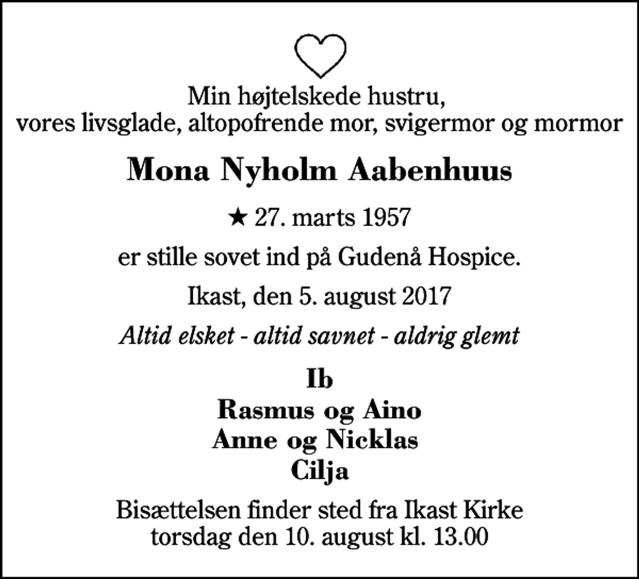 <p>Min højtelskede hustru, vores livsglade, altopofrende mor, svigermor og mormor<br />Mona Nyholm Aabenhuus<br />* 27. marts 1957<br />er stille sovet ind på Gudenå Hospice.<br />Ikast, den 5. august 2017<br />Altid elsket - altid savnet - aldrig glemt<br />Ib Rasmus og Aino Anne og Nicklas Cilja<br />Bisættelsen finder sted fra Ikast Kirke torsdag den 10. august kl. 13.00</p>