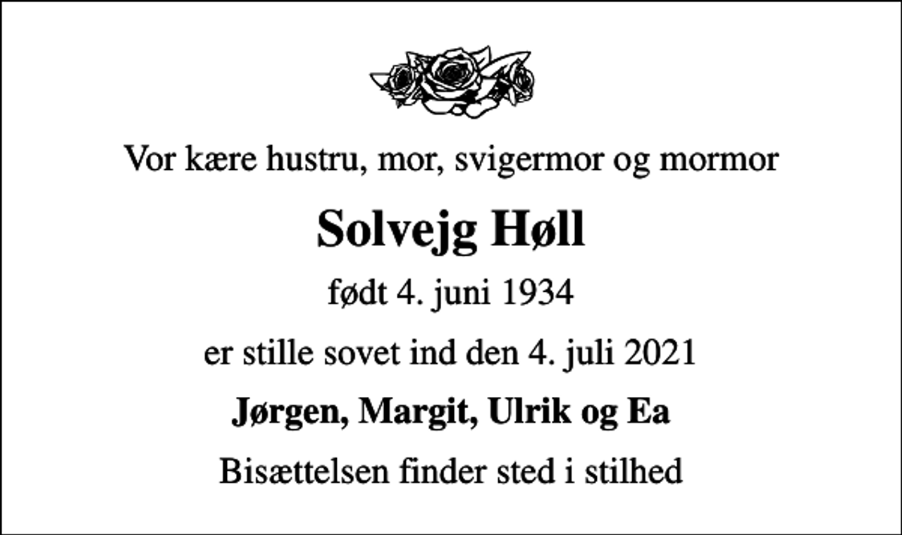 <p>Vor kære hustru, mor, svigermor og mormor<br />Solvejg Høll<br />født 4. juni 1934<br />er stille sovet ind den 4. juli 2021<br />Jørgen, Margit, Ulrik og Ea<br />Bisættelsen finder sted i stilhed</p>