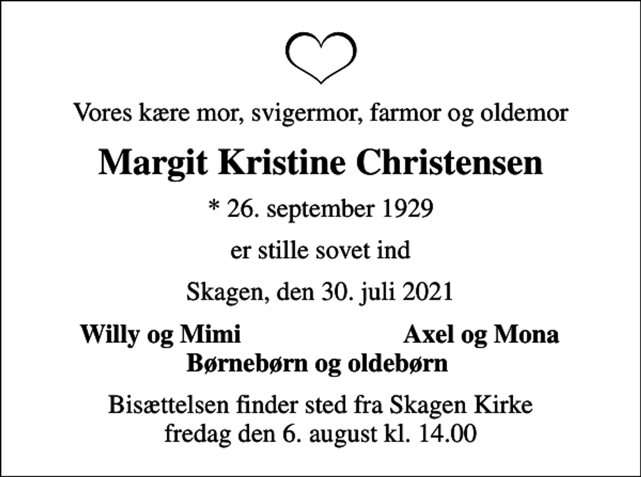 <p>Vores kære mor, svigermor, farmor og oldemor<br />Margit Kristine Christensen<br />* 26. september 1929<br />er stille sovet ind<br />Skagen, den 30. juli 2021<br />Willy og Mimi<br />Axel og Mona<br />Bisættelsen finder sted fra Skagen Kirke fredag den 6. august kl. 14.00</p>