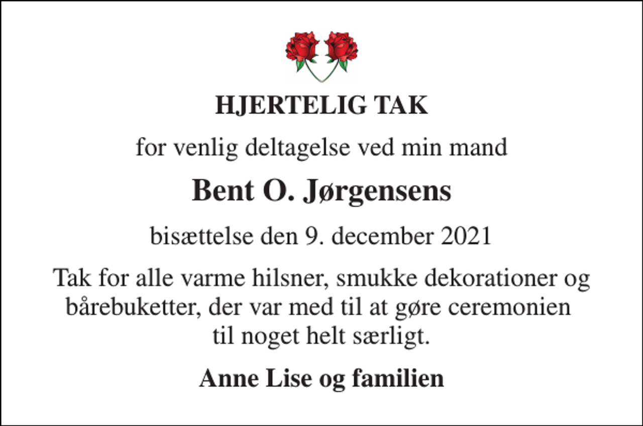 <p>HJERTELIG TAK<br />for venlig deltagelse ved min mand<br />Bent O. Jørgensens<br />bisættelse den 9. december 2021<br />Tak for alle varme hilsner, smukke dekorationer og bårebuketter, der var med til at gøre ceremonien til noget helt særligt.<br />Anne Lise og familien</p>