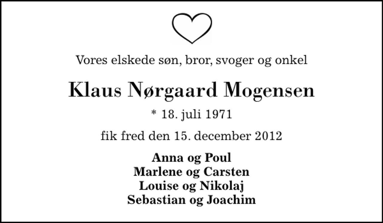 <p>Vores elskede søn, bror, svoger og onkel<br />Klaus Nørgaard Mogensen<br />* 18. juli 1971<br />fik fred den 15. december 2012<br />Anna og Poul Marlene og Carsten Louise og Nikolaj Sebastian og Joachim</p>
