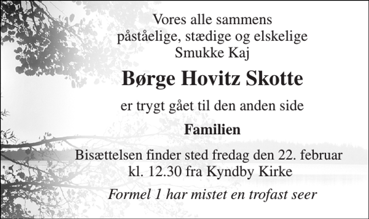 <p>Vores alle sammens påståelige, stædige og elskelige Smukke Kaj<br />Børge Hovitz Skotte<br />er trygt gået til den anden side<br />Familien<br />Bisættelsen finder sted fredag den 22. februar​ kl. 12.30 fra Kyndby Kirke<br />Formel 1 har mistet en trofast seer</p>