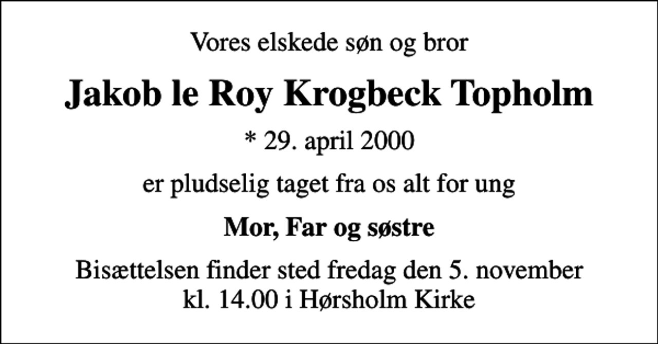 <p>Vores elskede søn og bror<br />Jakob le Roy Krogbeck Topholm<br />* 29. april 2000<br />er pludselig taget fra os alt for ung<br />Mor, Far og søstre<br />Bisættelsen finder sted fredag den 5. november kl. 14.00 i Hørsholm Kirke</p>