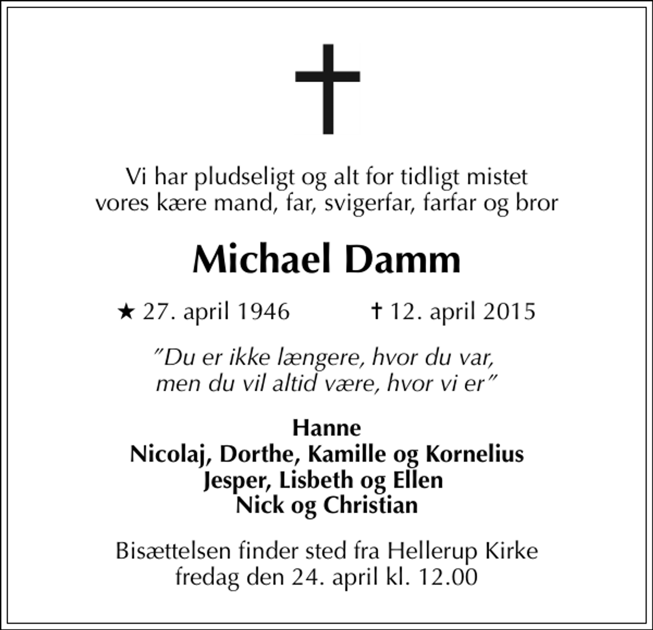 <p>Vi har pludseligt og alt for tidligt mistet vores kære mand, far, svigerfar, farfar og bror<br />Michael Damm<br />* 27. april 1946 ✝ 12. april 2015<br />Du er ikke længere, hvor du var, men du vil altid være, hvor vi er<br />Hanne Nicolaj, Dorthe, Kamille og Kornelius Jesper, Lisbeth og Ellen Nick og Christian<br />Bisættelsen finder sted fra Hellerup Kirke fredag den 24. april kl. 12.00</p>