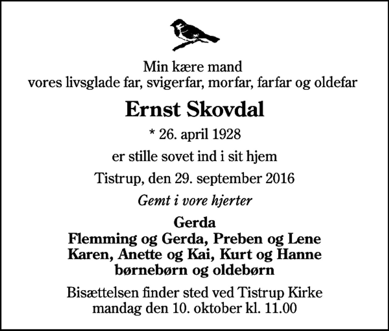 <p>Min kære mand vores livsglade far, svigerfar, morfar, farfar og oldefar<br />Ernst Skovdal<br />* 26. april 1928<br />er stille sovet ind i sit hjem<br />Tistrup, den 29. september 2016<br />Gemt i vore hjerter<br />Gerda Flemming og Gerda, Preben og Lene Karen, Anette og Kai, Kurt og Hanne børnebørn og oldebørn<br />Bisættelsen finder sted ved Tistrup Kirke mandag den 10. oktober kl. 11.00</p>