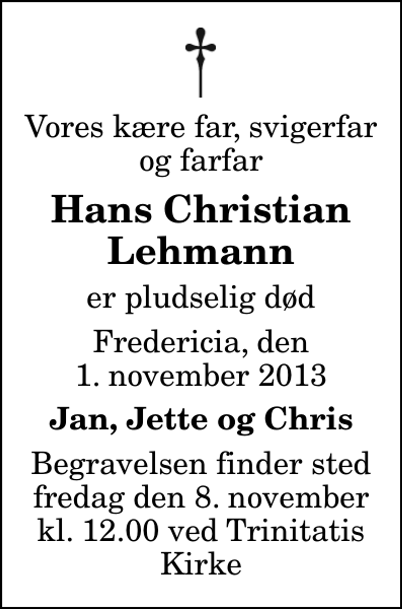 <p>Vores kære far, svigerfar og farfar<br />Hans Christian Lehmann<br />er pludselig død<br />Fredericia, den 1. november 2013<br />Jan, Jette og Chris<br />Begravelsen finder sted fredag den 8. november kl. 12.00 ved Trinitatis Kirke</p>