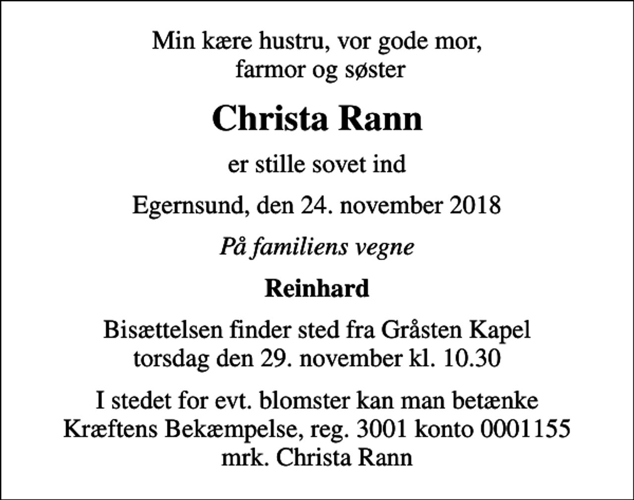 <p>Min kære hustru, vor gode mor, farmor og søster<br />Christa Rann<br />er stille sovet ind<br />Egernsund, den 24. november 2018<br />På familiens vegne<br />Reinhard<br />Bisættelsen finder sted fra Gråsten Kapel torsdag den 29. november kl. 10.30<br />I stedet for evt. blomster kan man betænke<br />Kræftens Bekæmpelse reg.3001konto0001155mrk. Christa<br />Rann</p>