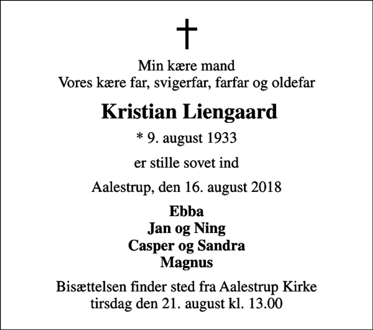 <p>Min kære mand Vores kære far, svigerfar, farfar og oldefar<br />Kristian Liengaard<br />* 9. august 1933<br />er stille sovet ind<br />Aalestrup, den 16. august 2018<br />Ebba Jan og Ning Casper og Sandra Magnus<br />Bisættelsen finder sted fra Aalestrup Kirke tirsdag den 21. august kl. 13.00</p>
