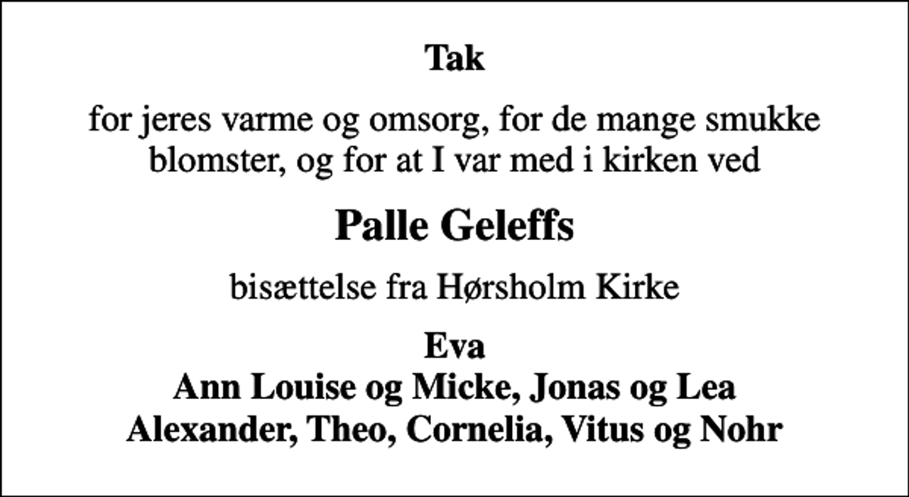 <p>Tak<br />for jeres varme og omsorg, for de mange smukke blomster, og for at I var med i kirken ved<br />Palle Geleffs<br />bisættelse fra Hørsholm Kirke<br />Eva Ann Louise og Micke, Jonas og Lea Alexander, Theo, Cornelia, Vitus og Nohr</p>