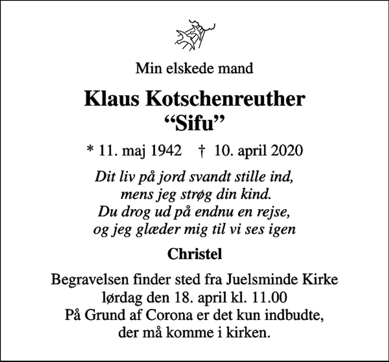 <p>Min elskede mand<br />Klaus Kotschenreuther Sifu<br />* 11. maj 1942 ✝ 10. april 2020<br />Dit liv på jord svandt stille ind, mens jeg strøg din kind. Du drog ud på endnu en rejse, og jeg glæder mig til vi ses igen<br />Christel<br />Begravelsen finder sted fra Juelsminde Kirke lørdag den 18. april kl. 11.00 På Grund af Corona er det kun indbudte, der må komme i kirken.</p>