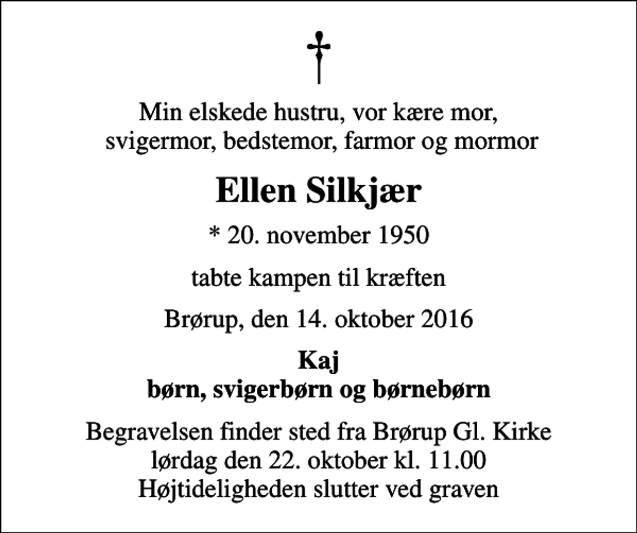 <p>Min elskede hustru, vor kære mor, svigermor, bedstemor, farmor og mormor<br />Ellen Silkjær<br />* 20. november 1950<br />tabte kampen til kræften<br />Brørup, den 14. oktober 2016<br />Kaj børn, svigerbørn og børnebørn<br />Begravelsen finder sted fra Brørup Gl. Kirke lørdag den 22. oktober kl. 11.00 Højtideligheden slutter ved graven</p>