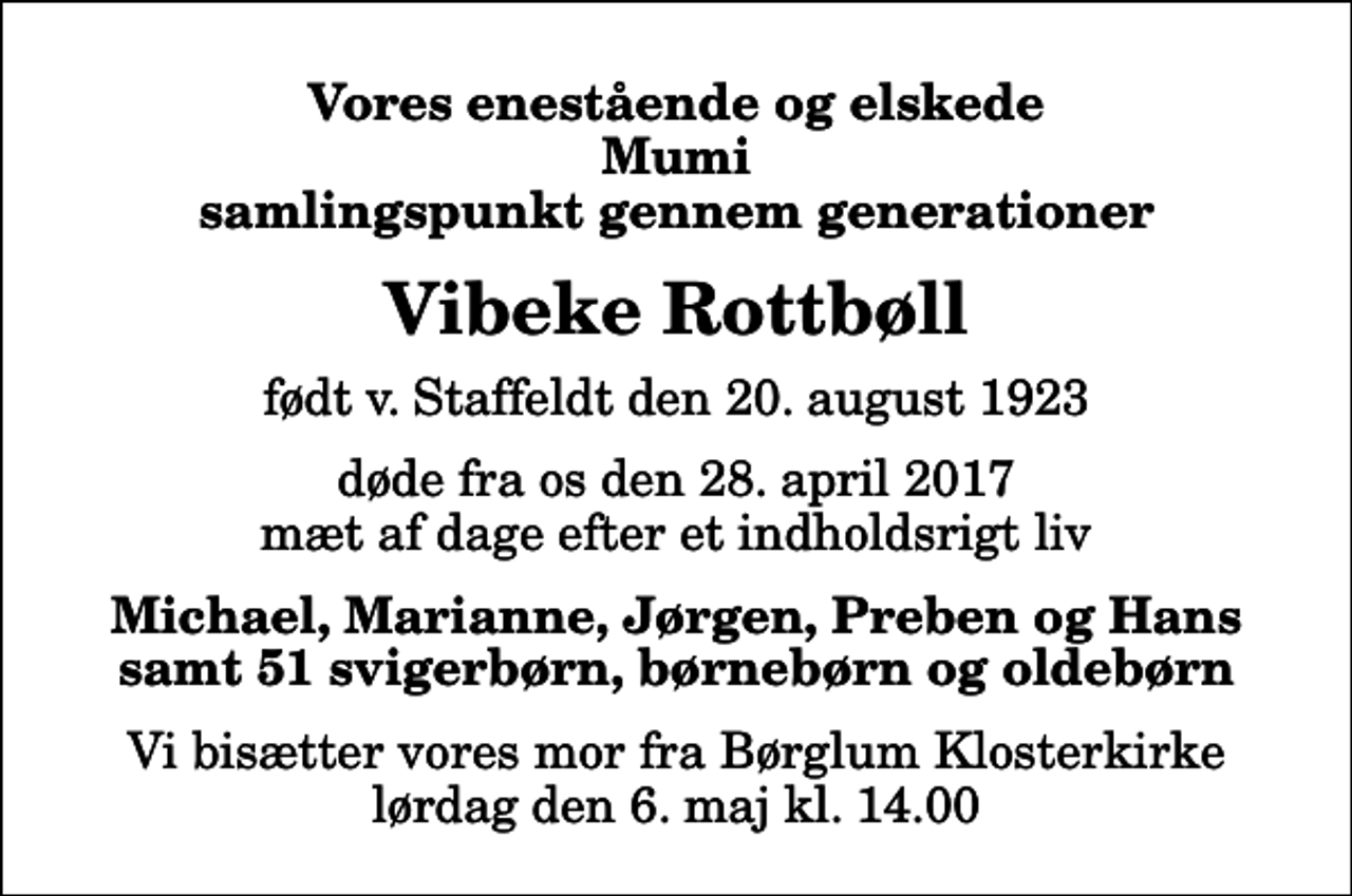 <p>Vores enestående og elskede Mumi samlingspunkt gennem generationer<br />Vibeke Rottbøll<br />født v. Staffeldt den 20. august 1923<br />døde fra os den 28. april 2017 mæt af dage efter et indholdsrigt liv<br />Michael, Marianne, Jørgen, Preben og Hans samt 51 svigerbørn, børnebørn og oldebørn<br />Vi bisætter vores mor fra Børglum Klosterkirke lørdag den 6. maj kl. 14.00</p>