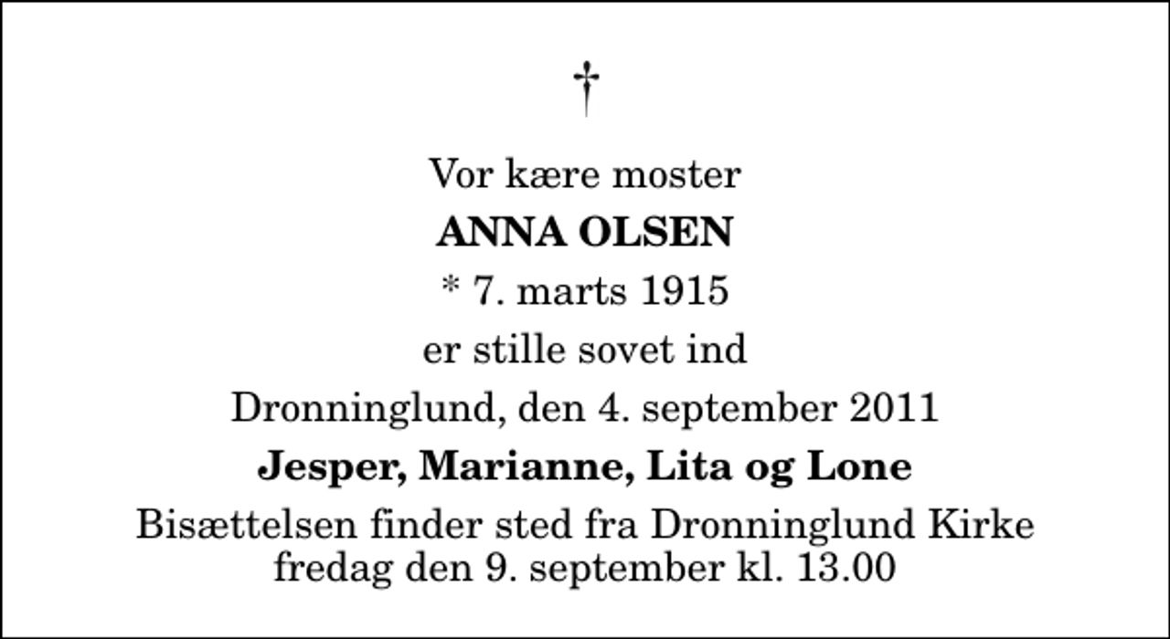 <p>Vor kære moster<br />Anna Olsen<br />* 7. marts 1915<br />er stille sovet ind<br />Dronninglund, den 4. september 2011<br />Jesper, Marianne, Lita og Lone<br />Bisættelsen finder sted fra Dronninglund Kirke fredag den 9. september kl. 13.00</p>