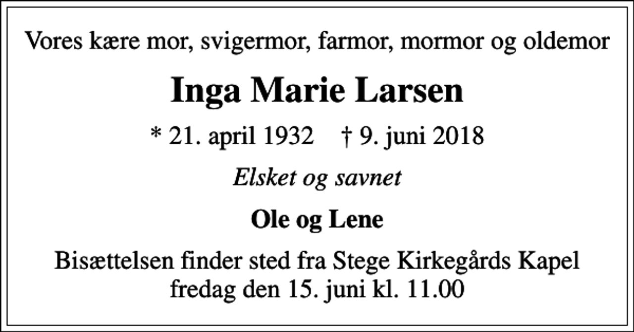 <p>Vores kære mor, svigermor, farmor, mormor og oldemor<br />Inga Marie Larsen<br />* 21. april 1932 ✝ 9. juni 2018<br />Elsket og savnet<br />Ole og Lene<br />Bisættelsen finder sted fra Stege Kirkegårds Kapel fredag den 15. juni kl. 11.00</p>