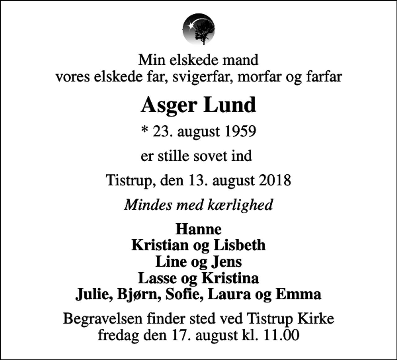 <p>Min elskede mand vores elskede far, svigerfar, morfar og farfar<br />Asger Lund<br />* 23. august 1959<br />er stille sovet ind<br />Tistrup, den 13. august 2018<br />Mindes med kærlighed<br />Hanne Kristian og Lisbeth Line og Jens Lasse og Kristina Julie, Bjørn, Sofie, Laura og Emma<br />Begravelsen finder sted ved Tistrup Kirke fredag den 17. august kl. 11.00</p>