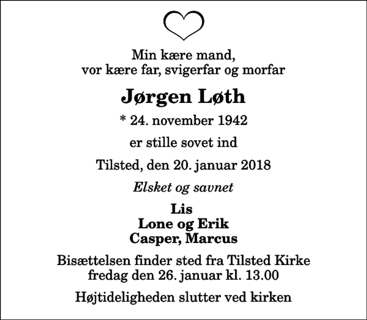 <p>Min kære mand, vor kære far, svigerfar og morfar<br />Jørgen Løth<br />* 24. november 1942<br />er stille sovet ind<br />Tilsted, den 20. januar 2018<br />Elsket og savnet<br />Lis Lone og Erik Casper, Marcus<br />Bisættelsen finder sted fra Tilsted Kirke fredag den 26. januar kl. 13.00 Højtideligheden slutter ved kirken</p>
