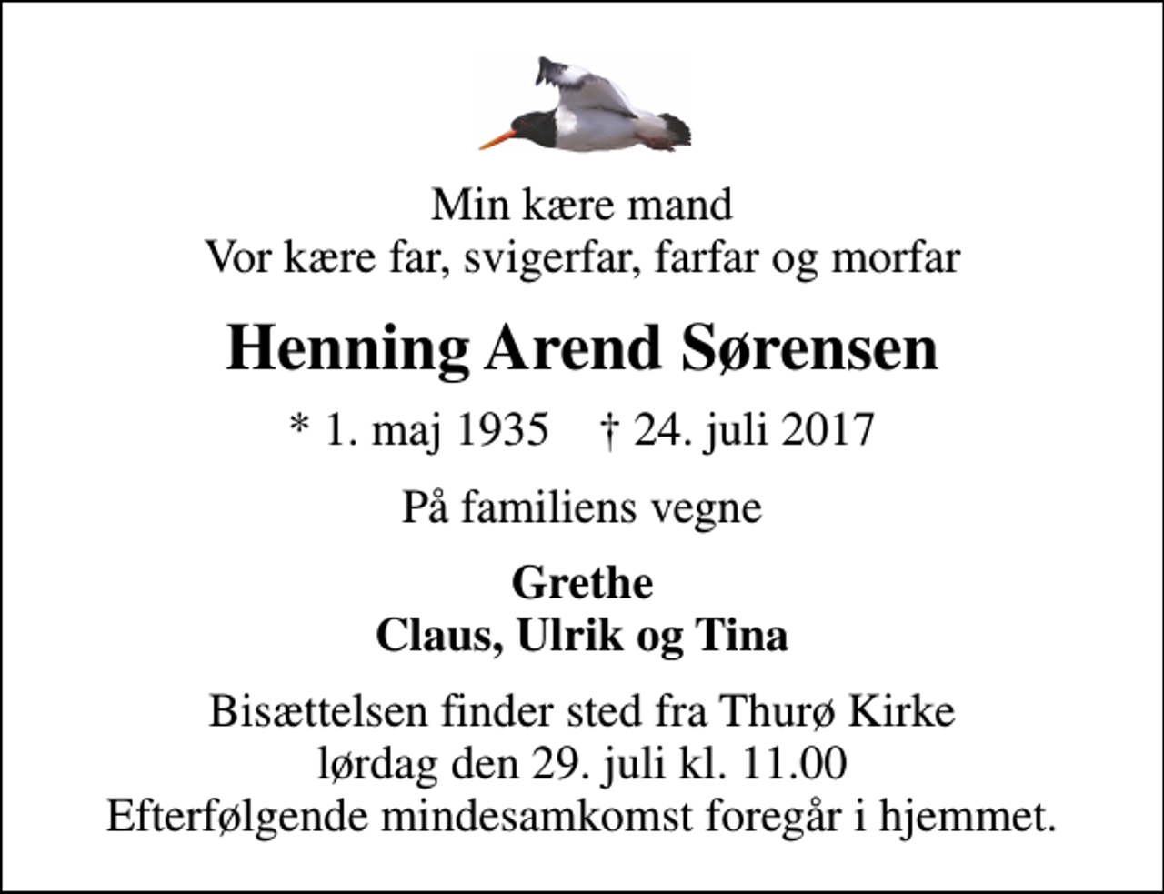 <p>Min kære mand Vor kære far, svigerfar, farfar og morfar<br />Henning Arend Sørensen<br />* 1. maj 1935 ✝ 24. juli 2017<br />På familiens vegne<br />Grethe Claus, Ulrik og Tina<br />Bisættelsen finder sted fra Thurø Kirke lørdag den 29. juli kl. 11.00 Efterfølgende mindesamkomst foregår i hjemmet.</p>