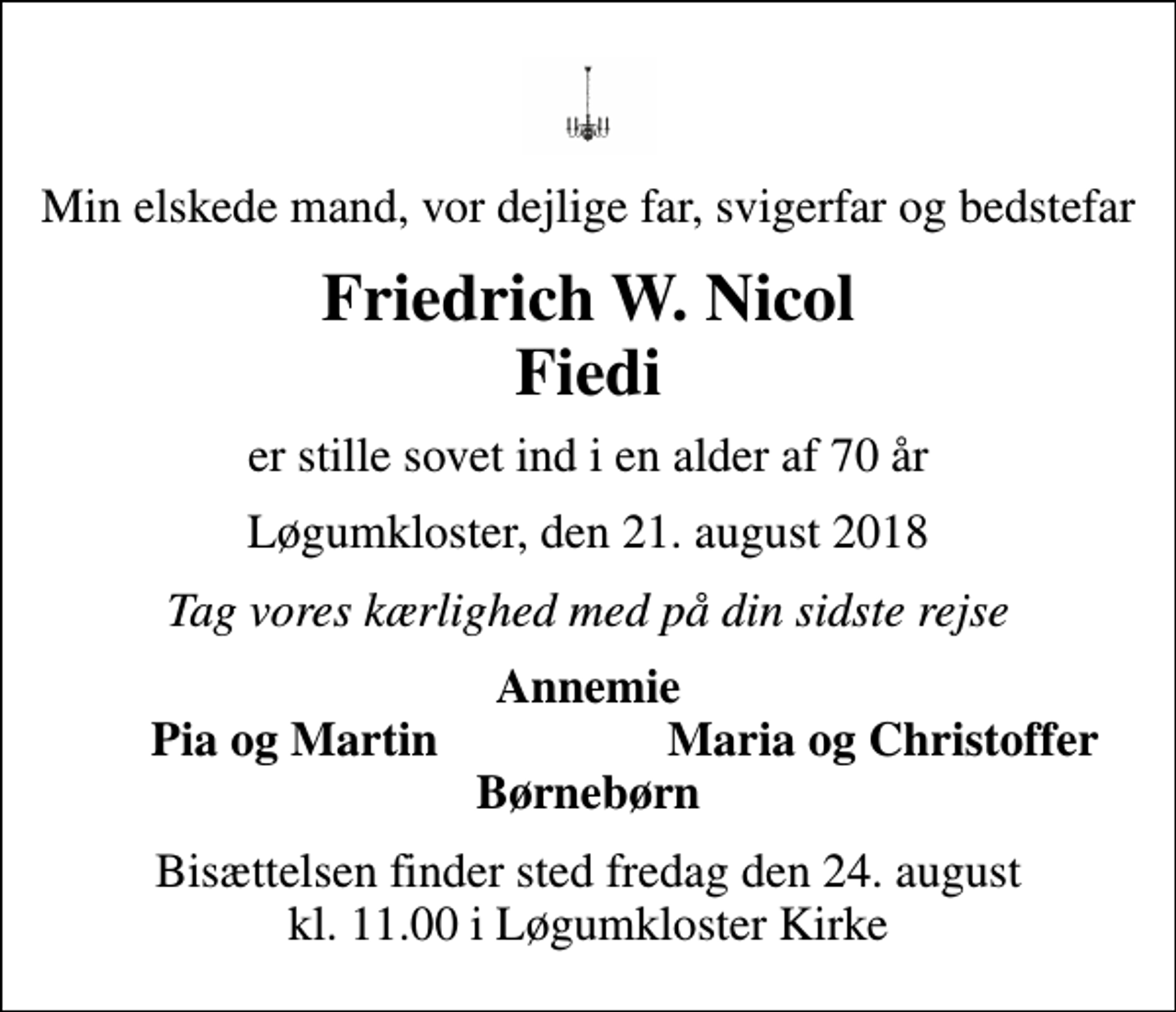 <p>Min elskede mand, vor dejlige far, svigerfar og bedstefar<br />Friedrich W. Nicol Fiedi<br />er stille sovet ind i en alder af 70 år<br />Løgumkloster, den 21. august 2018<br />Tag vores kærlighed med på din sidste rejse<br />Annemie<br />Pia og Martin<br />Maria og Christoffer<br />Bisættelsen finder sted fredag den 24. august kl. 11.00 i Løgumkloster Kirke</p>